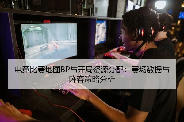 电竞比赛地图BP与开局资源分配：赛场数据与阵容策略分析